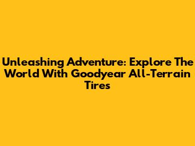 Unleashing Adventure: Explore The World With Goodyear All-Terrain Tires