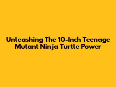 Unleashing The 10-Inch Teenage Mutant Ninja Turtle Power