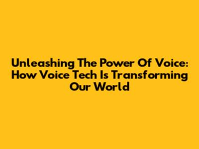 Unleashing The Power Of Voice: How Voice Tech Is Transforming Our World