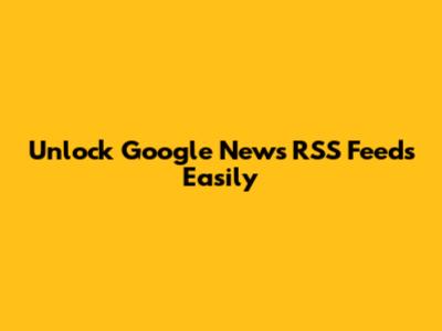 Unlock Google News RSS Feeds Easily