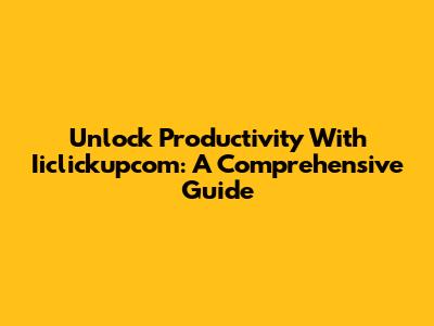 Unlock Productivity With Iiclickupcom: A Comprehensive Guide