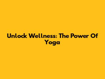Unlock Wellness: The Power Of Yoga