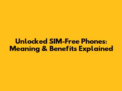 Unlocked SIM-Free Phones: Meaning & Benefits Explained