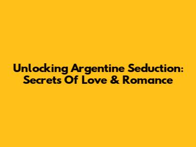 Unlocking Argentine Seduction: Secrets Of Love & Romance