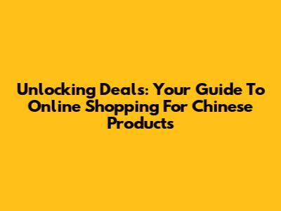 Unlocking Deals: Your Guide To Online Shopping For Chinese Products