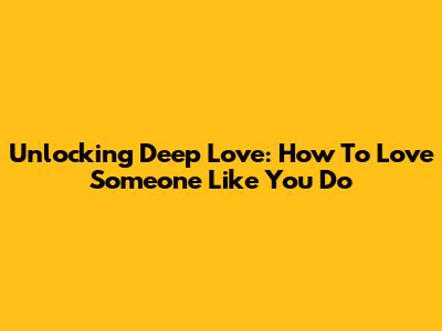 Unlocking Deep Love: How To Love Someone Like You Do