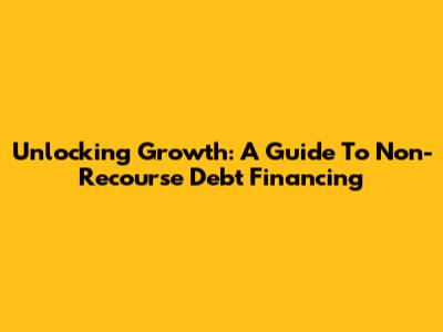 Unlocking Growth: A Guide To Non-Recourse Debt Financing