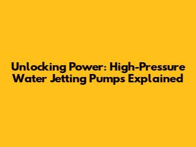 Unlocking Power: High-Pressure Water Jetting Pumps Explained
