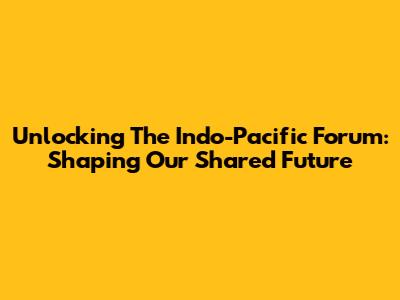 Unlocking The Indo-Pacific Forum: Shaping Our Shared Future