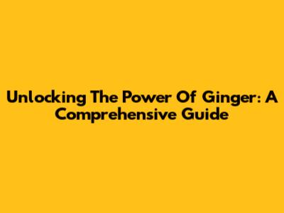Unlocking The Power Of Ginger: A Comprehensive Guide