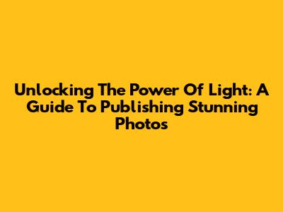 Unlocking The Power Of Light: A Guide To Publishing Stunning Photos