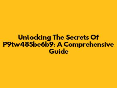 Unlocking The Secrets Of P9tw485be6b9: A Comprehensive Guide