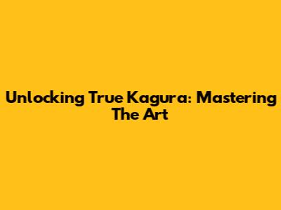 Unlocking True Kagura: Mastering The Art