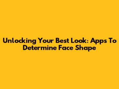 Unlocking Your Best Look: Apps To Determine Face Shape