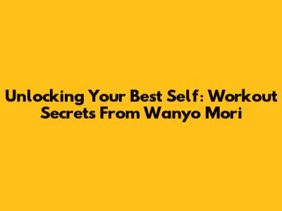 Unlocking Your Best Self: Workout Secrets From Wanyo Mori