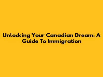 Unlocking Your Canadian Dream: A Guide To Immigration
