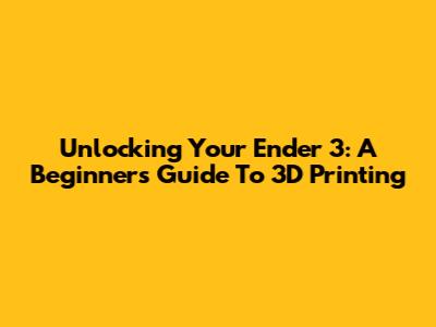 Unlocking Your Ender 3: A Beginner's Guide To 3D Printing
