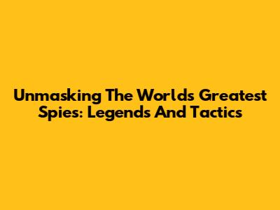 Unmasking The World's Greatest Spies: Legends And Tactics