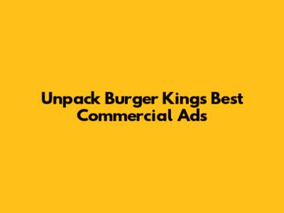 Unpack Burger King's Best Commercial Ads
