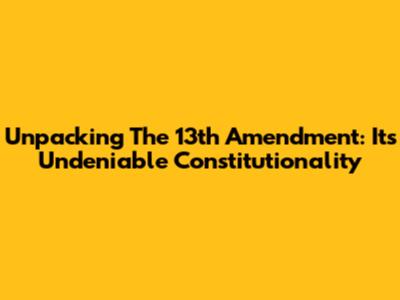 Unpacking The 13th Amendment: Its Undeniable Constitutionality