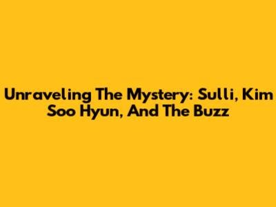 Unraveling The Mystery: Sulli, Kim Soo Hyun, And The Buzz