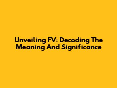 Unveiling FV: Decoding The Meaning And Significance
