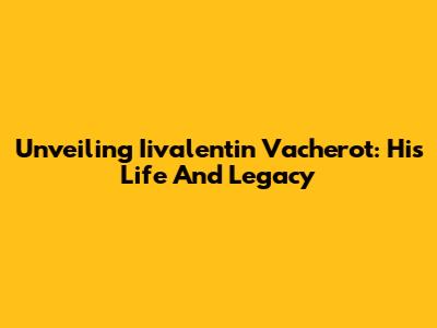 Unveiling Iivalentin Vacherot: His Life And Legacy