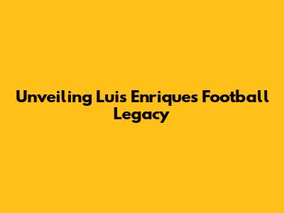 Unveiling Luis Enrique's Football Legacy