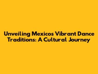 Unveiling Mexico's Vibrant Dance Traditions: A Cultural Journey