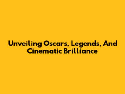 Unveiling Oscars, Legends, And Cinematic Brilliance
