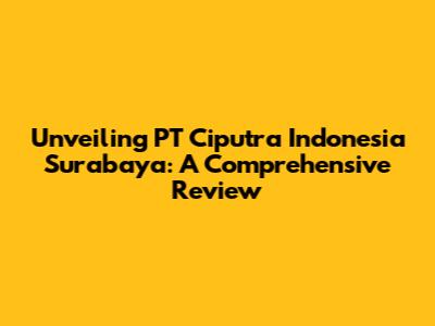 Unveiling PT Ciputra Indonesia Surabaya: A Comprehensive Review