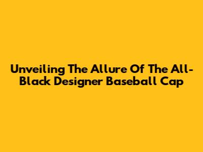 Unveiling The Allure Of The All-Black Designer Baseball Cap
