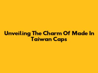 Unveiling The Charm Of Made In Taiwan Caps