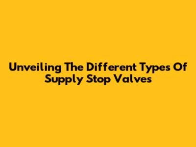 Unveiling The Different Types Of Supply Stop Valves