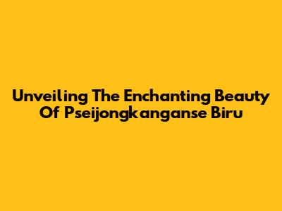 Unveiling The Enchanting Beauty Of Pseijongkanganse Biru