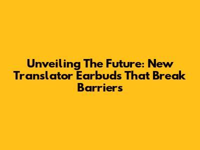Unveiling The Future: New Translator Earbuds That Break Barriers