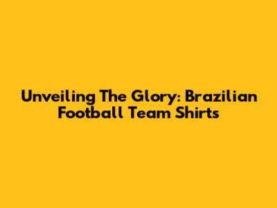 Unveiling The Glory: Brazilian Football Team Shirts
