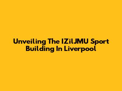 Unveiling The IZilJMU Sport Building In Liverpool