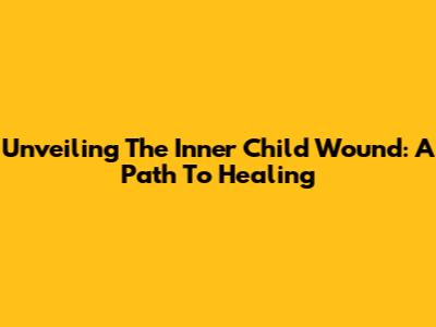 Unveiling The Inner Child Wound: A Path To Healing