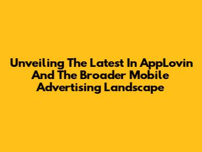 Unveiling The Latest In AppLovin And The Broader Mobile Advertising Landscape