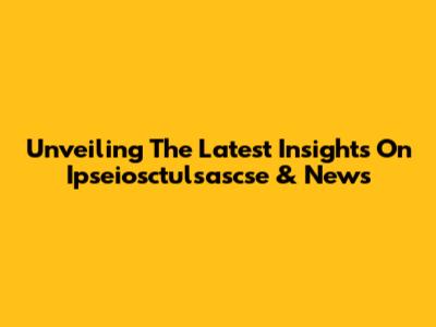 Unveiling The Latest Insights On Ipseiosctulsascse & News