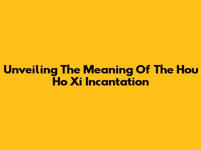 Unveiling The Meaning Of The "Hou Ho Xi" Incantation