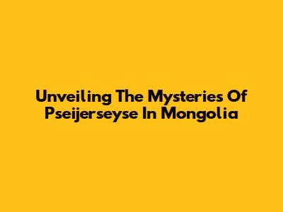 Unveiling The Mysteries Of Pseijerseyse In Mongolia