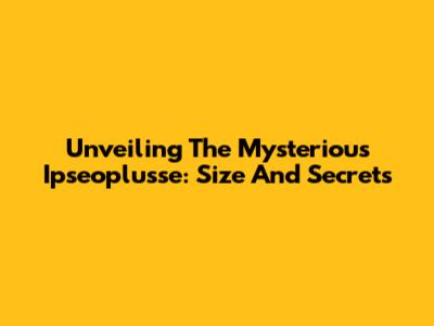 Unveiling The Mysterious Ipseoplusse: Size And Secrets
