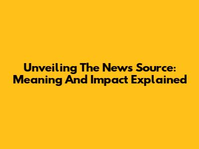 Unveiling The News Source: Meaning And Impact Explained