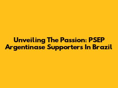 Unveiling The Passion: PSEP Argentinase Supporters In Brazil