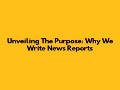 Unveiling The Purpose: Why We Write News Reports