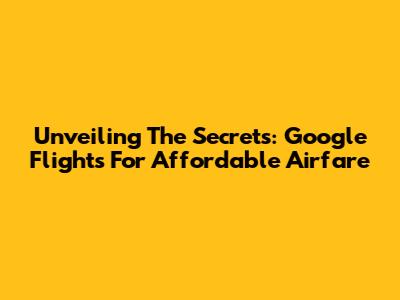 Unveiling The Secrets: Google Flights For Affordable Airfare