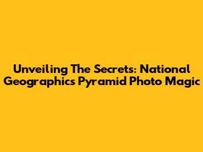 Unveiling The Secrets: National Geographic's Pyramid Photo Magic