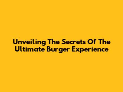 Unveiling The Secrets Of The Ultimate Burger Experience